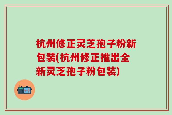 杭州修正灵芝孢子粉新包装(杭州修正推出全新灵芝孢子粉包装) 杭州修正灵芝孢子粉新包装(杭州修正推出全新灵芝孢子粉包装)