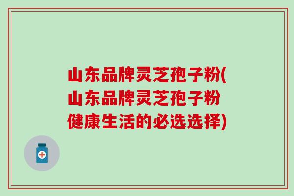 山东品牌灵芝孢子粉(山东品牌灵芝孢子粉 健康生活的必选选择)