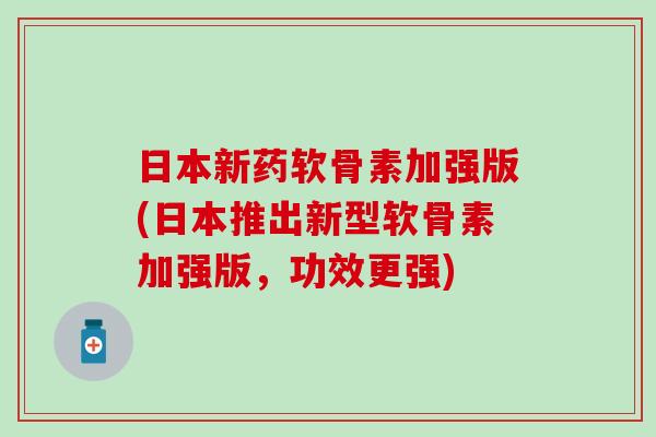 日本新药软骨素加强版(日本推出新型软骨素加强版，功效更强)