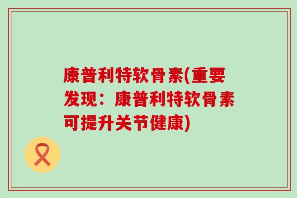 康普利特软骨素(重要发现：康普利特软骨素可提升关节健康)