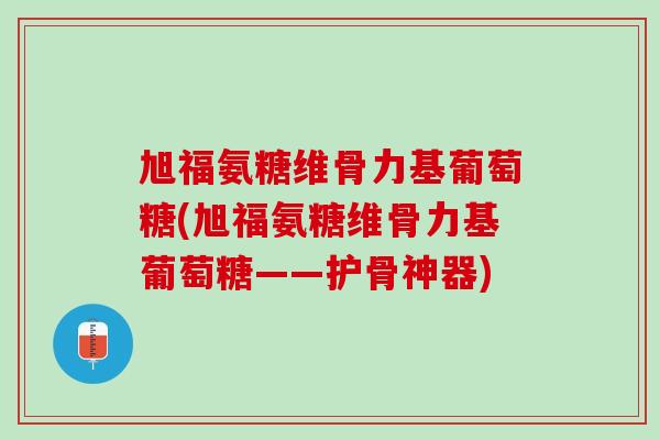 旭福氨糖维骨力基葡萄糖(旭福氨糖维骨力基葡萄糖——护骨神器)