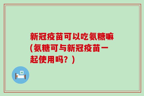 新冠疫苗可以吃氨糖嘛(氨糖可与新冠疫苗一起使用吗？)