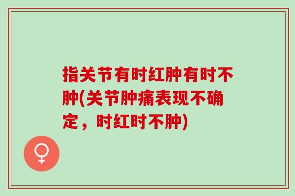 指关节有时红肿有时不肿(关节肿痛表现不确定，时红时不肿)