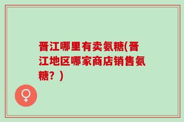 晋江哪里有卖氨糖(晋江地区哪家商店销售氨糖？)