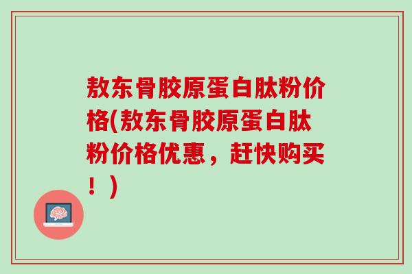 敖东骨胶原蛋白肽粉价格(敖东骨胶原蛋白肽粉价格优惠，赶快购买！)