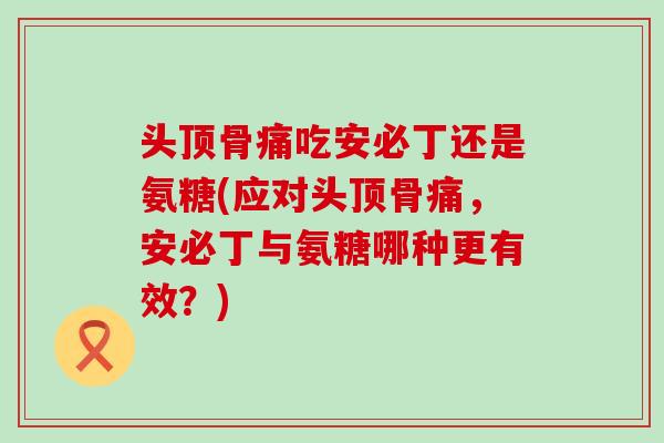 头顶骨痛吃安必丁还是氨糖(应对头顶骨痛，安必丁与氨糖哪种更有效？)