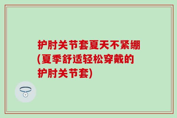 护肘关节套夏天不紧绷(夏季舒适轻松穿戴的护肘关节套)