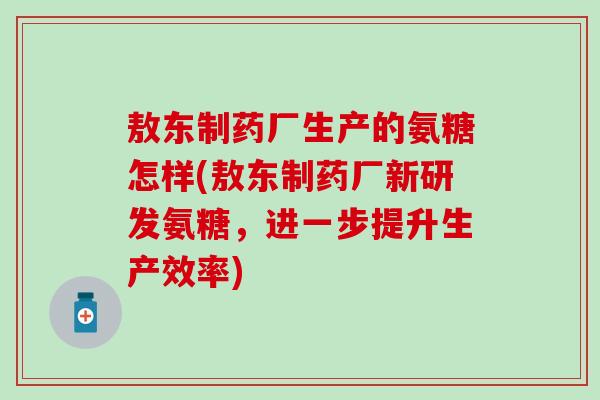 敖东制药厂生产的氨糖怎样(敖东制药厂新研发氨糖，进一步提升生产效率)