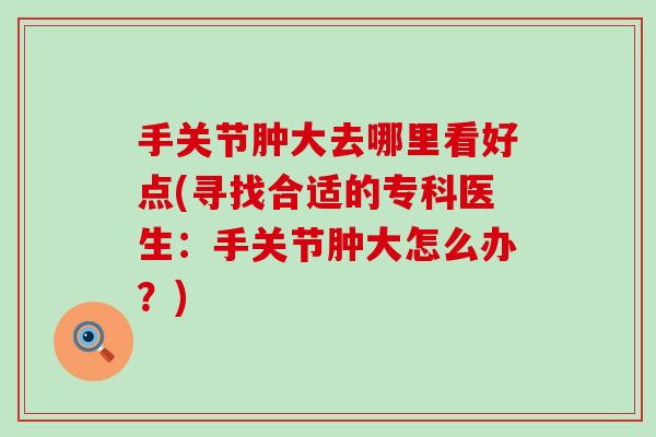 手关节肿大去哪里看好点(寻找合适的专科医生：手关节肿大怎么办？)