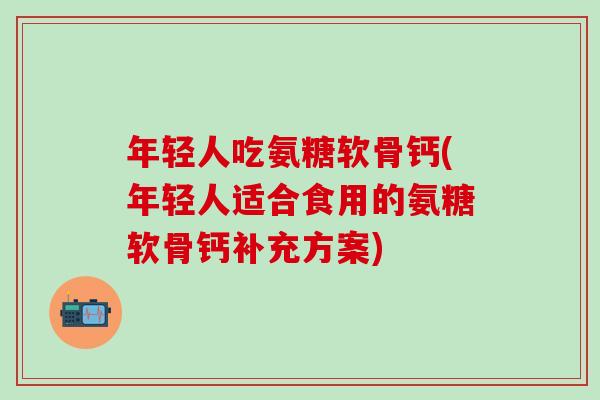 年轻人吃氨糖软骨钙(年轻人适合食用的氨糖软骨钙补充方案)