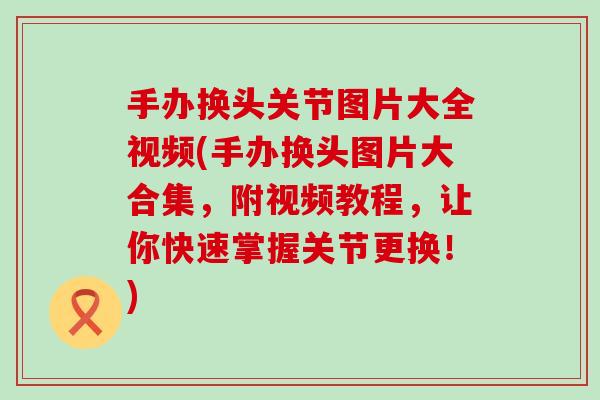 手办换头关节图片大全视频(手办换头图片大合集，附视频教程，让你快速掌握关节更换！)