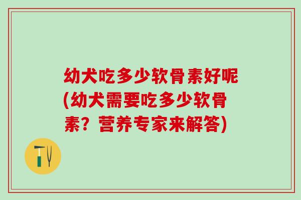 幼犬吃多少软骨素好呢(幼犬需要吃多少软骨素?营养专家来解答) 幼犬吃多少软骨素好呢(幼犬需要吃多少软骨素?营养专家来解答)