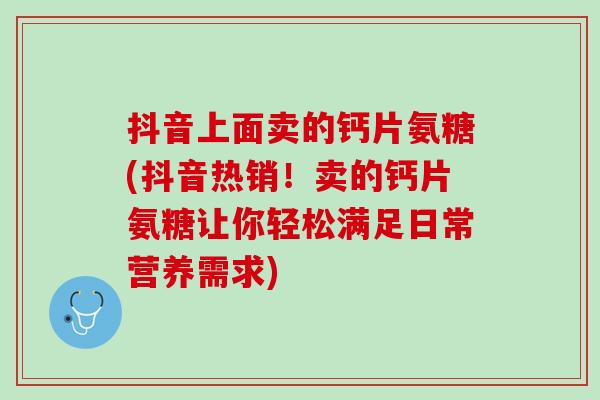 抖音上面卖的钙片氨糖(抖音热销！卖的钙片氨糖让你轻松满足日常营养需求)