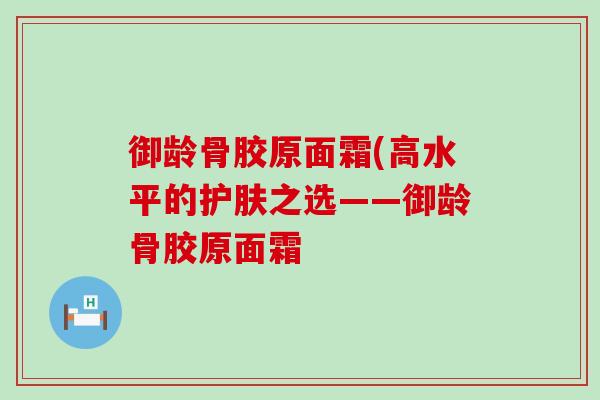 御龄骨胶原面霜(高水平的护肤之选——御龄骨胶原面霜