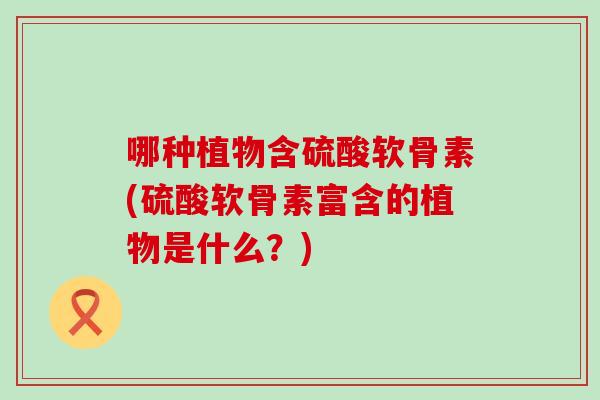 哪种植物含硫酸软骨素(硫酸软骨素富含的植物是什么？)