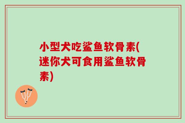小型犬吃鲨鱼软骨素(迷你犬可食用鲨鱼软骨素)
