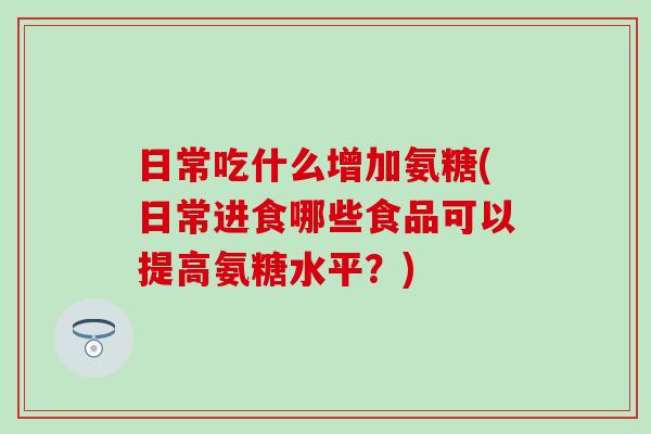 日常吃什么增加氨糖(日常进食哪些食品可以提高氨糖水平？)