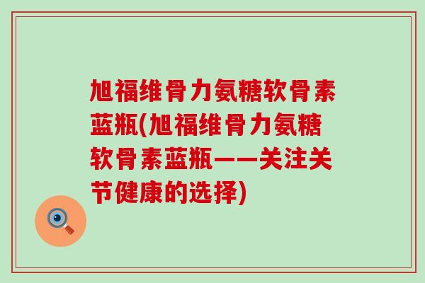 旭福维骨力氨糖软骨素蓝瓶(旭福维骨力氨糖软骨素蓝瓶——关注关节健康的选择)
