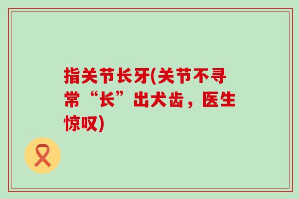指关节长牙(关节不寻常“长”出犬齿，医生惊叹)