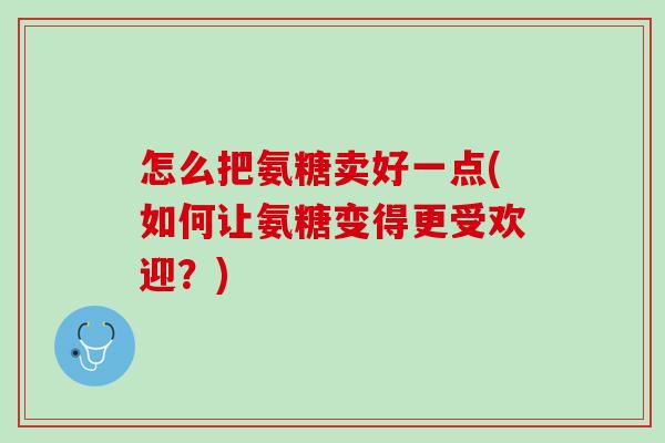 怎么把氨糖卖好一点(如何让氨糖变得更受欢迎？)