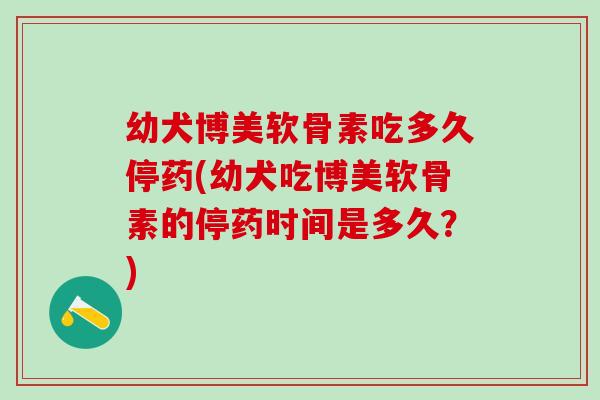 幼犬博美软骨素吃多久停药(幼犬吃博美软骨素的停药时间是多久？)