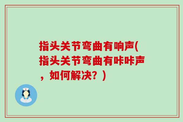 指头关节弯曲有响声(指头关节弯曲有咔咔声，如何解决？)