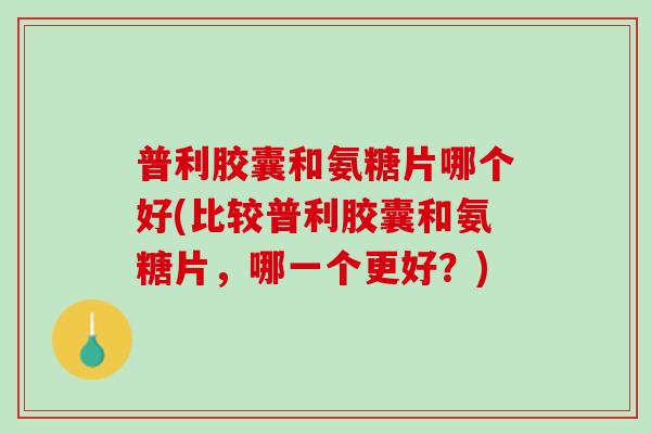 普利胶囊和氨糖片哪个好(比较普利胶囊和氨糖片，哪一个更好？)
