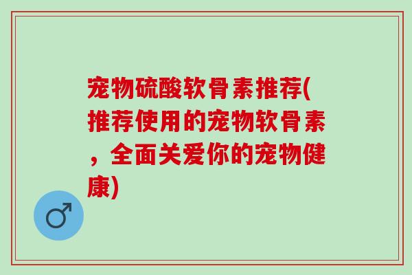 宠物硫酸软骨素推荐(推荐使用的宠物软骨素，全面关爱你的宠物健康)