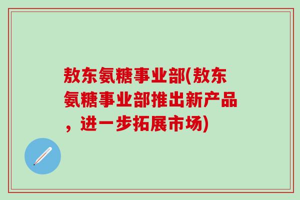 敖东氨糖事业部(敖东氨糖事业部推出新产品，进一步拓展市场)
