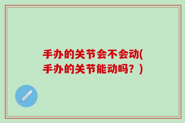 手办的关节会不会动(手办的关节能动吗？)