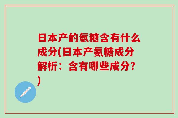 日本产的氨糖含有什么成分(日本产氨糖成分解析：含有哪些成分？)