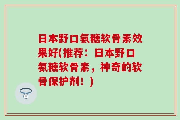 日本野口氨糖软骨素效果好(推荐：日本野口氨糖软骨素，神奇的软骨保护剂！)