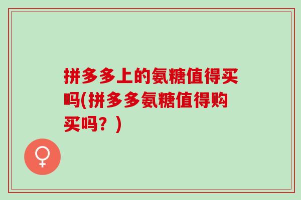 拼多多上的氨糖值得买吗(拼多多氨糖值得购买吗？)