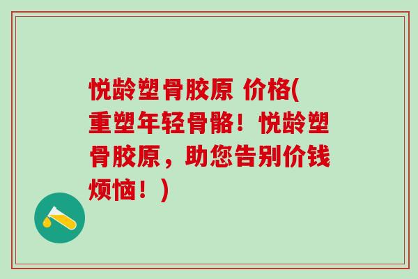 悦龄塑骨胶原 价格(重塑年轻骨骼！悦龄塑骨胶原，助您告别价钱烦恼！)