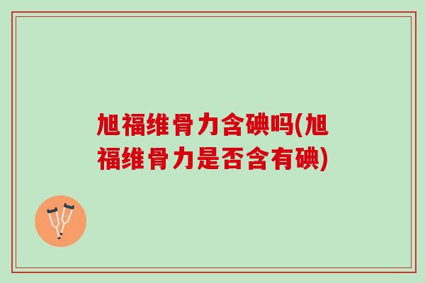 旭福维骨力含碘吗(旭福维骨力是否含有碘)