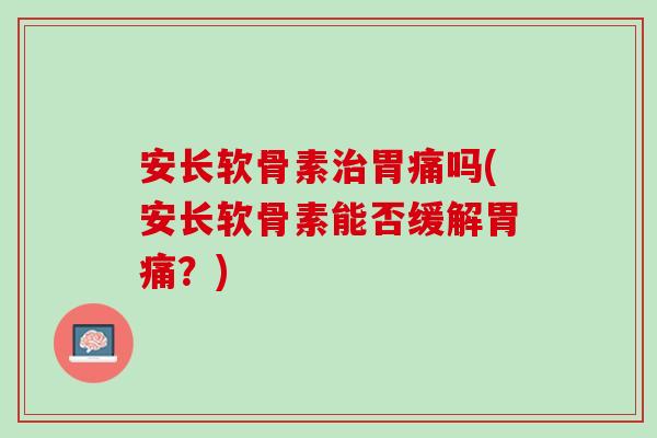 安长软骨素治胃痛吗(安长软骨素能否缓解胃痛？)