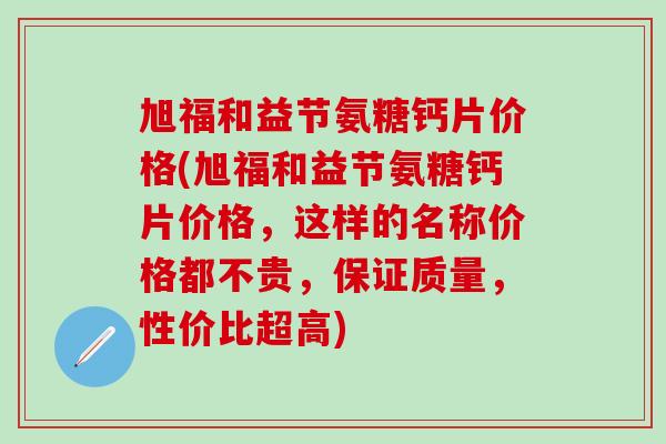 旭福和益节氨糖钙片价格(旭福和益节氨糖钙片价格，这样的名称价格都不贵，保证质量，性价比超高)