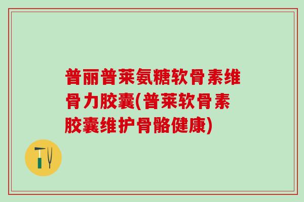 普丽普莱氨糖软骨素维骨力胶囊(普莱软骨素胶囊维护骨骼健康)