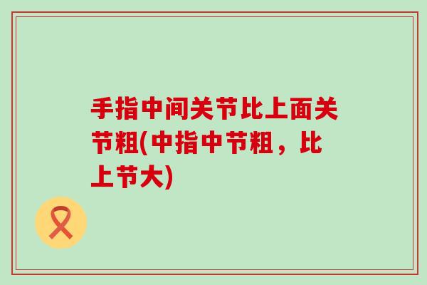 手指中间关节比上面关节粗(中指中节粗，比上节大)