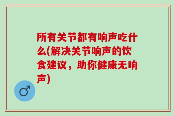 所有关节都有响声吃什么(解决关节响声的饮食建议，助你健康无响声)