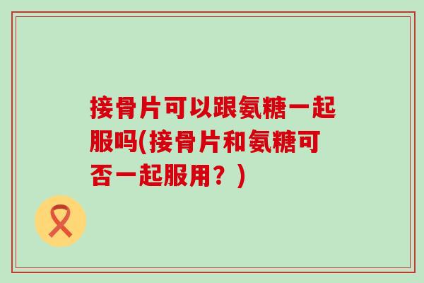 接骨片可以跟氨糖一起服吗(接骨片和氨糖可否一起服用？)