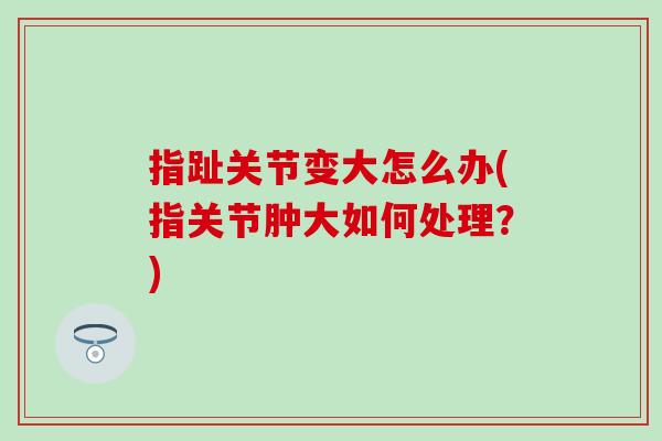 指趾关节变大怎么办(指关节肿大如何处理？)