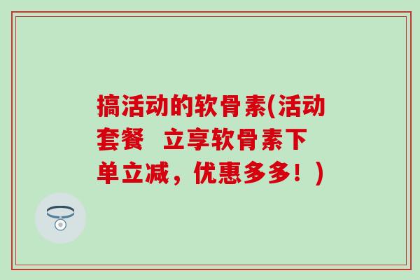 搞活动的软骨素(活动套餐  立享软骨素下单立减，优惠多多！)