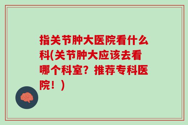 指关节肿大医院看什么科(关节肿大应该去看哪个科室？推荐专科医院！)