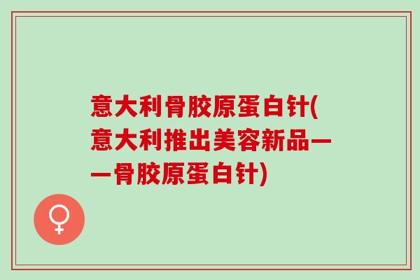 意大利骨胶原蛋白针(意大利推出美容新品——骨胶原蛋白针)