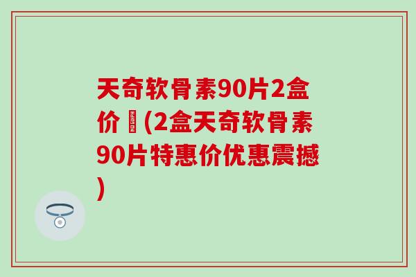 天奇软骨素90片2盒价挌(2盒天奇软骨素90片特惠价优惠震撼)