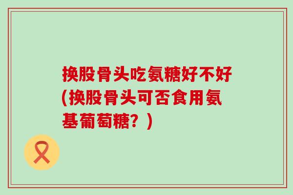换股骨头吃氨糖好不好(换股骨头可否食用氨基葡萄糖？)
