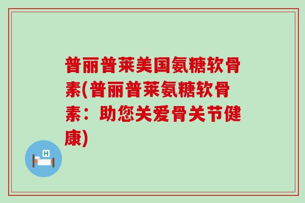 普丽普莱美国氨糖软骨素(普丽普莱氨糖软骨素：助您关爱骨关节健康)