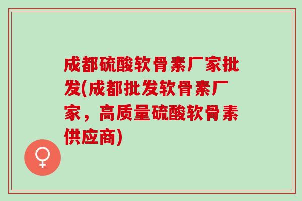 成都硫酸软骨素厂家批发(成都批发软骨素厂家，高质量硫酸软骨素供应商)