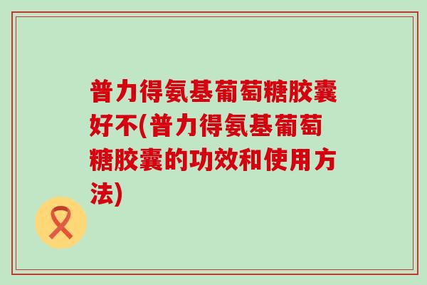 普力得氨基葡萄糖胶囊好不(普力得氨基葡萄糖胶囊的功效和使用方法)